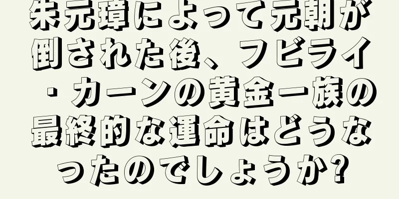 朱元璋によって元朝が倒された後、フビライ・カーンの黄金一族の最終的な運命はどうなったのでしょうか?
