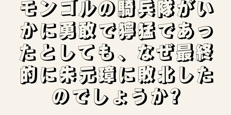 モンゴルの騎兵隊がいかに勇敢で獰猛であったとしても、なぜ最終的に朱元璋に敗北したのでしょうか?