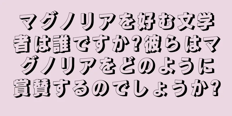 マグノリアを好む文学者は誰ですか?彼らはマグノリアをどのように賞賛するのでしょうか?