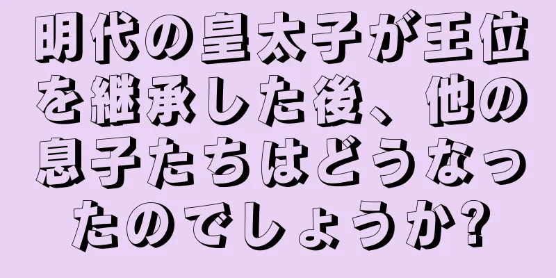 明代の皇太子が王位を継承した後、他の息子たちはどうなったのでしょうか?