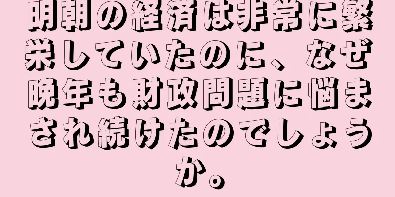 明朝の経済は非常に繁栄していたのに、なぜ晩年も財政問題に悩まされ続けたのでしょうか。