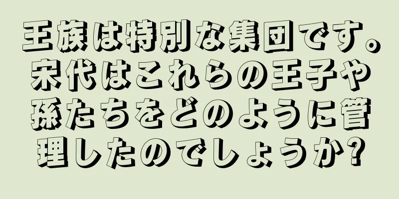王族は特別な集団です。宋代はこれらの王子や孫たちをどのように管理したのでしょうか?