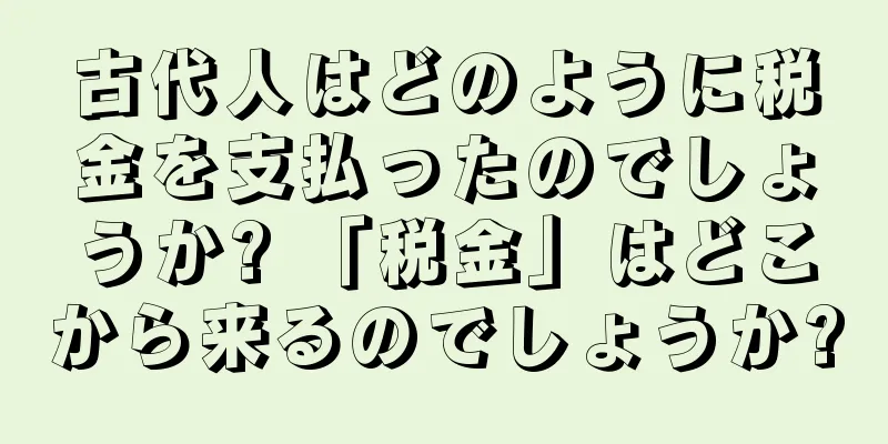 古代人はどのように税金を支払ったのでしょうか? 「税金」はどこから来るのでしょうか?