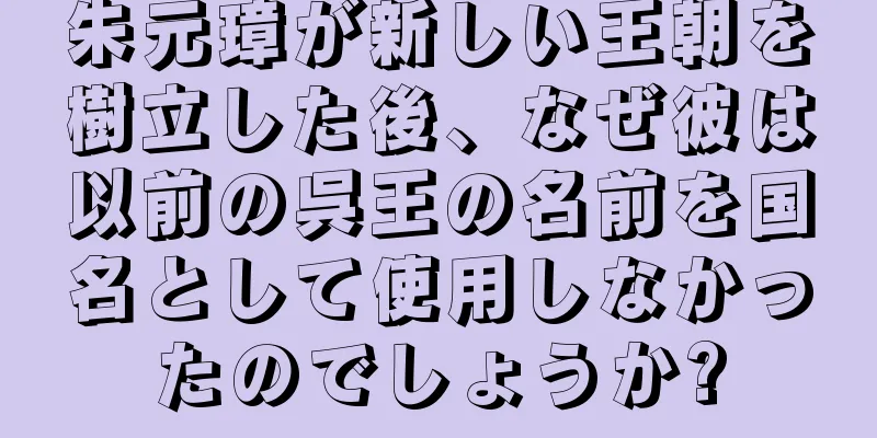 朱元璋が新しい王朝を樹立した後、なぜ彼は以前の呉王の名前を国名として使用しなかったのでしょうか?