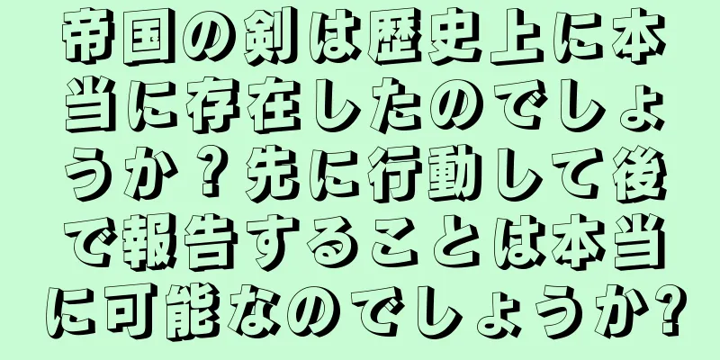 帝国の剣は歴史上に本当に存在したのでしょうか？先に行動して後で報告することは本当に可能なのでしょうか?