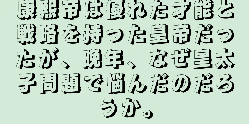 康熙帝は優れた才能と戦略を持った皇帝だったが、晩年、なぜ皇太子問題で悩んだのだろうか。