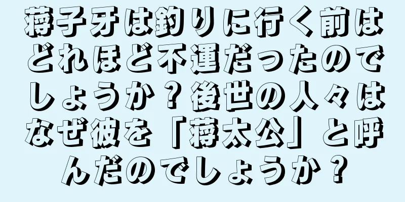 蒋子牙は釣りに行く前はどれほど不運だったのでしょうか？後世の人々はなぜ彼を「蒋太公」と呼んだのでしょうか？