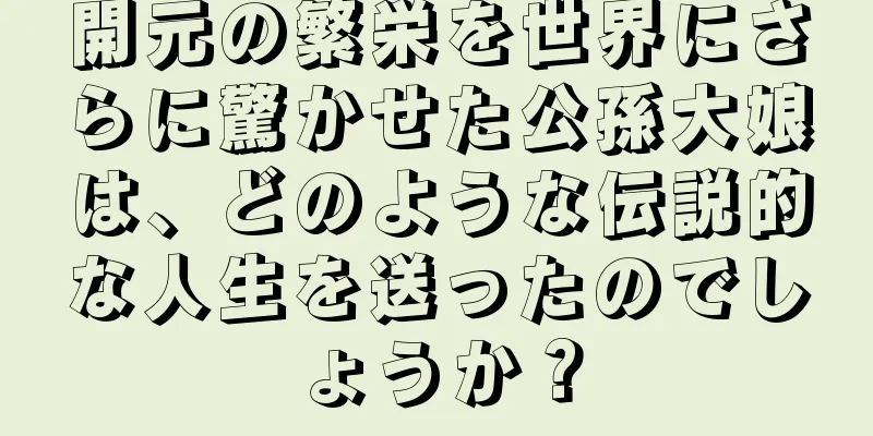 開元の繁栄を世界にさらに驚かせた公孫大娘は、どのような伝説的な人生を送ったのでしょうか？