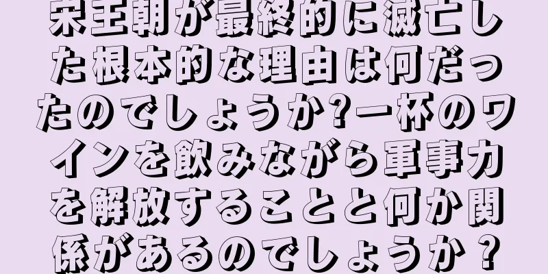 宋王朝が最終的に滅亡した根本的な理由は何だったのでしょうか?一杯のワインを飲みながら軍事力を解放することと何か関係があるのでしょうか？
