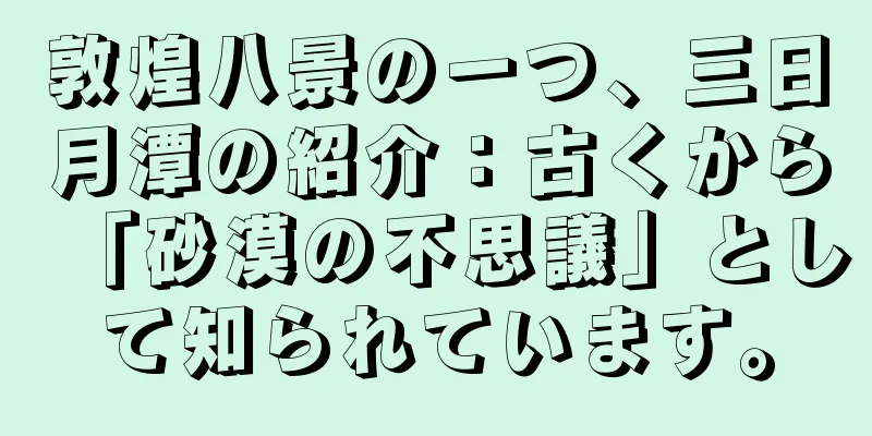 敦煌八景の一つ、三日月潭の紹介：古くから「砂漠の不思議」として知られています。