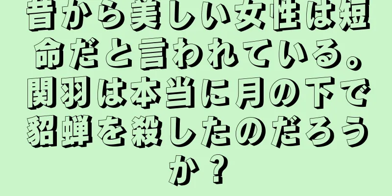 昔から美しい女性は短命だと言われている。関羽は本当に月の下で貂蝉を殺したのだろうか？