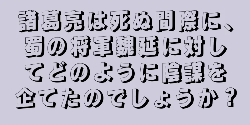 諸葛亮は死ぬ間際に、蜀の将軍魏延に対してどのように陰謀を企てたのでしょうか？
