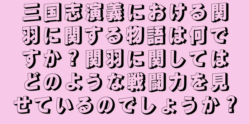 三国志演義における関羽に関する物語は何ですか？関羽に関してはどのような戦闘力を見せているのでしょうか？