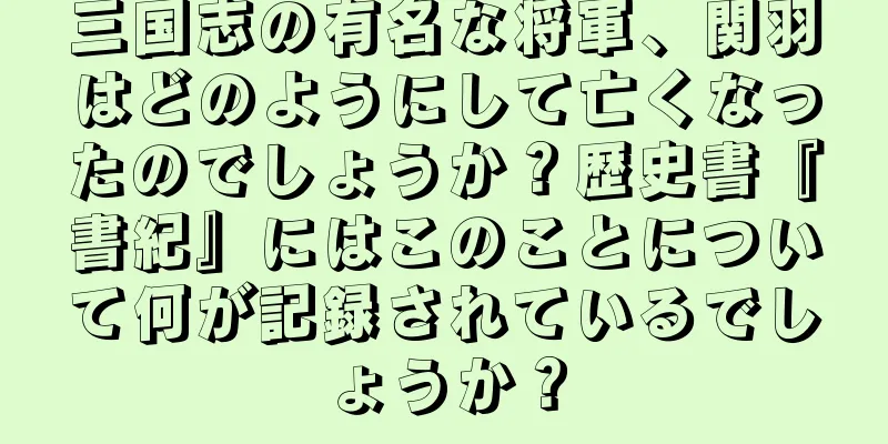 三国志の有名な将軍、関羽はどのようにして亡くなったのでしょうか？歴史書『書紀』にはこのことについて何が記録されているでしょうか？