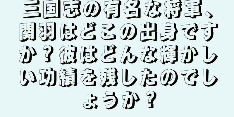 三国志の有名な将軍、関羽はどこの出身ですか？彼はどんな輝かしい功績を残したのでしょうか？