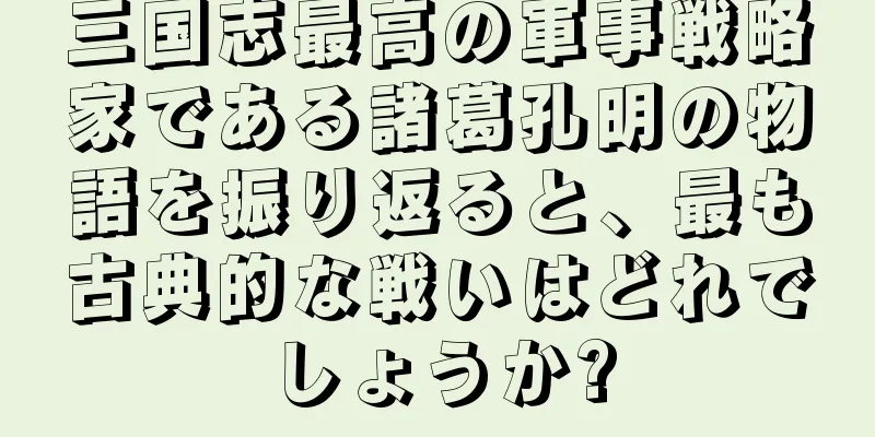 三国志最高の軍事戦略家である諸葛孔明の物語を振り返ると、最も古典的な戦いはどれでしょうか?