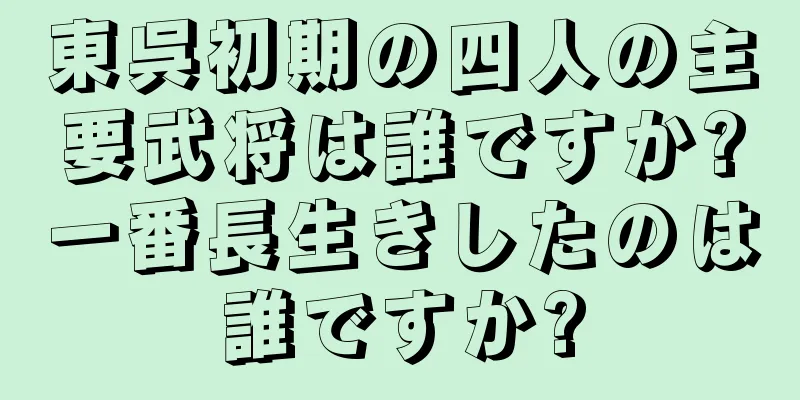 東呉初期の四人の主要武将は誰ですか?一番長生きしたのは誰ですか?