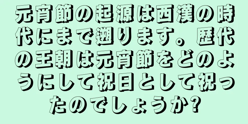 元宵節の起源は西漢の時代にまで遡ります。歴代の王朝は元宵節をどのようにして祝日として祝ったのでしょうか?
