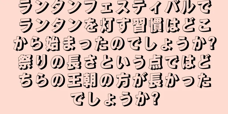 ランタンフェスティバルでランタンを灯す習慣はどこから始まったのでしょうか?祭りの長さという点ではどちらの王朝の方が長かったでしょうか?