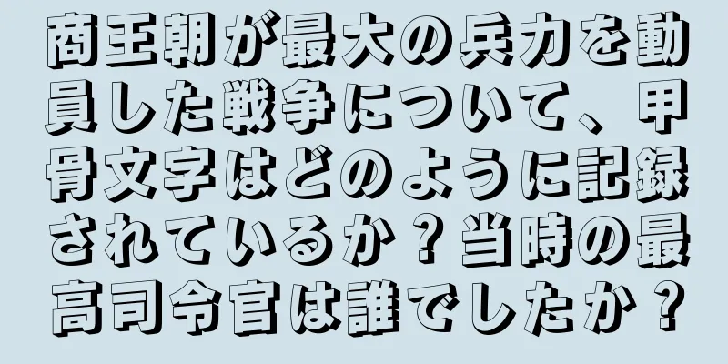 商王朝が最大の兵力を動員した戦争について、甲骨文字はどのように記録されているか？当時の最高司令官は誰でしたか？