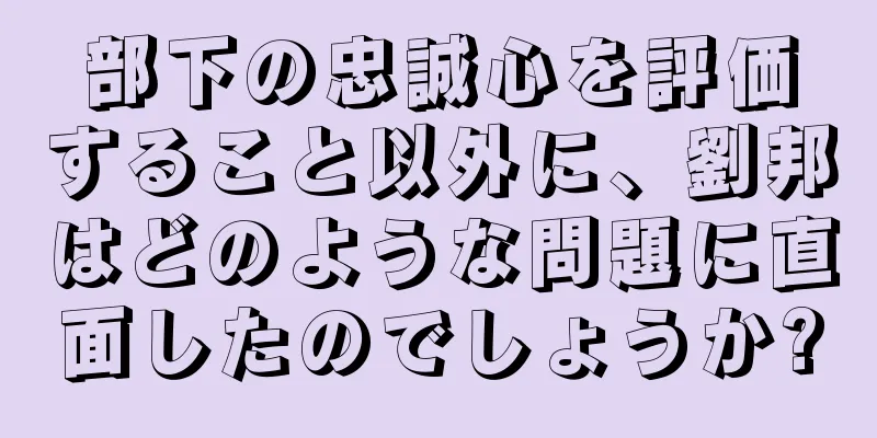 部下の忠誠心を評価すること以外に、劉邦はどのような問題に直面したのでしょうか?