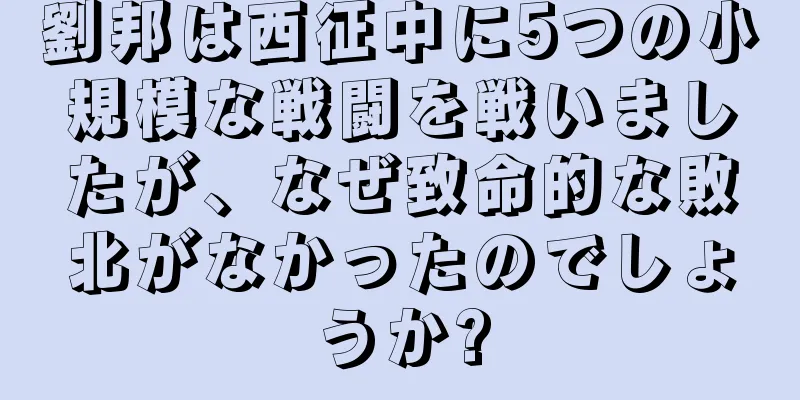 劉邦は西征中に5つの小規模な戦闘を戦いましたが、なぜ致命的な敗北がなかったのでしょうか?