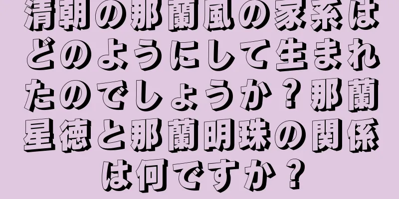 清朝の那蘭風の家系はどのようにして生まれたのでしょうか？那蘭星徳と那蘭明珠の関係は何ですか？