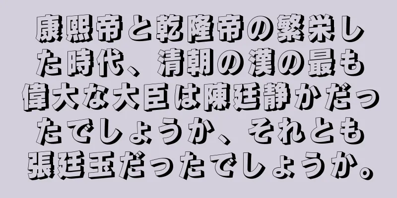 康熙帝と乾隆帝の繁栄した時代、清朝の漢の最も偉大な大臣は陳廷静かだったでしょうか、それとも張廷玉だったでしょうか。