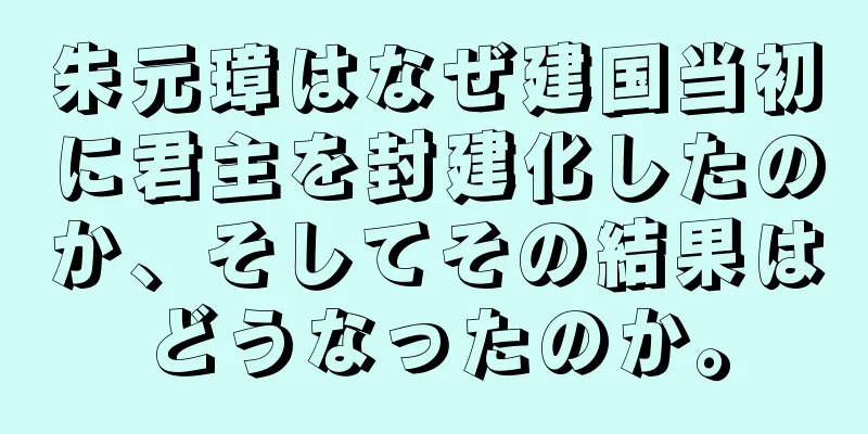 朱元璋はなぜ建国当初に君主を封建化したのか、そしてその結果はどうなったのか。