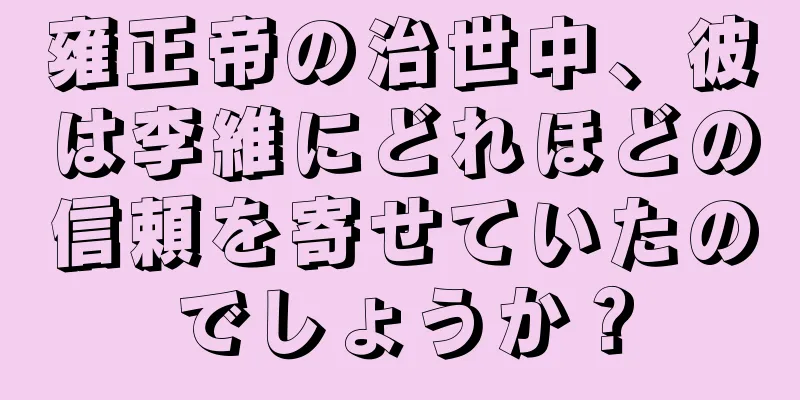 雍正帝の治世中、彼は李維にどれほどの信頼を寄せていたのでしょうか？