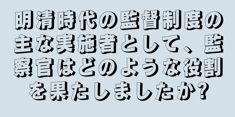 明清時代の監督制度の主な実施者として、監察官はどのような役割を果たしましたか?