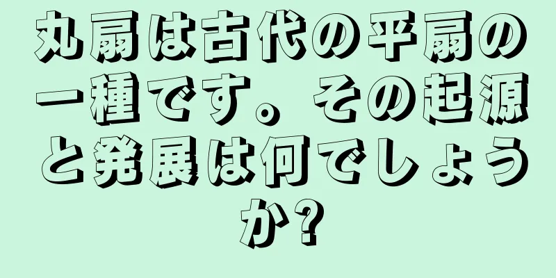 丸扇は古代の平扇の一種です。その起源と発展は何でしょうか?