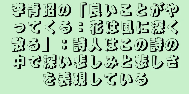 李青昭の「良いことがやってくる：花は風に深く散る」：詩人はこの詩の中で深い悲しみと悲しさを表現している