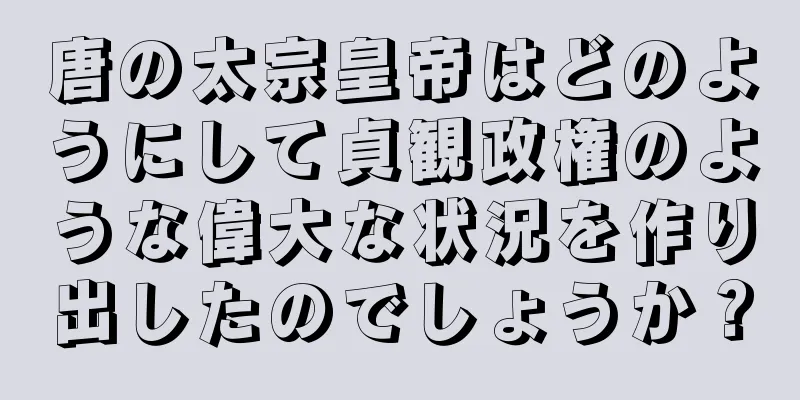唐の太宗皇帝はどのようにして貞観政権のような偉大な状況を作り出したのでしょうか？