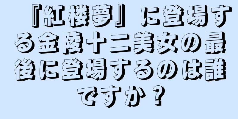 『紅楼夢』に登場する金陵十二美女の最後に登場するのは誰ですか？
