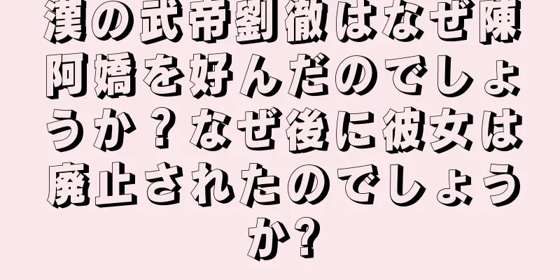 漢の武帝劉徹はなぜ陳阿嬌を好んだのでしょうか？なぜ後に彼女は廃止されたのでしょうか?