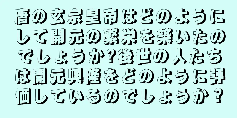 唐の玄宗皇帝はどのようにして開元の繁栄を築いたのでしょうか?後世の人たちは開元興隆をどのように評価しているのでしょうか？