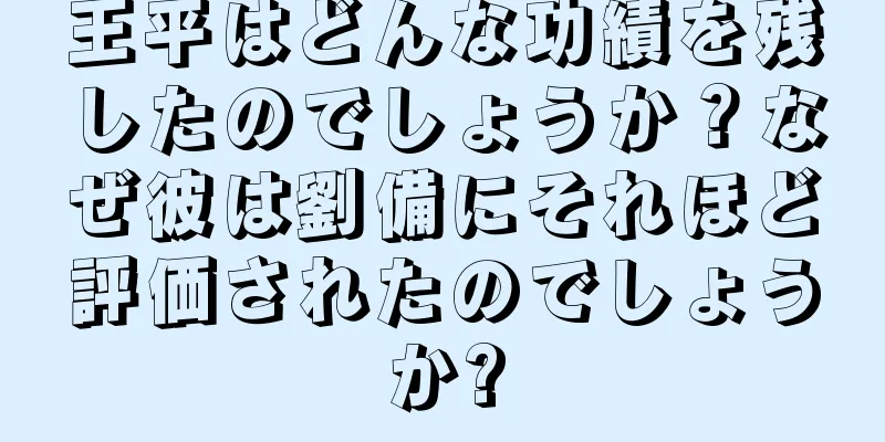 王平はどんな功績を残したのでしょうか？なぜ彼は劉備にそれほど評価されたのでしょうか?