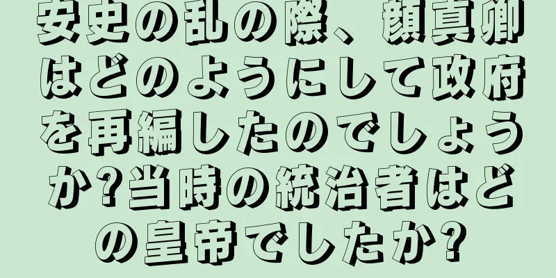 安史の乱の際、顔真卿はどのようにして政府を再編したのでしょうか?当時の統治者はどの皇帝でしたか?