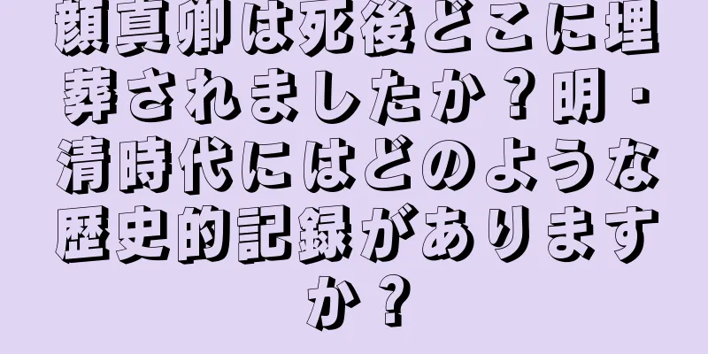 顔真卿は死後どこに埋葬されましたか？明・清時代にはどのような歴史的記録がありますか？