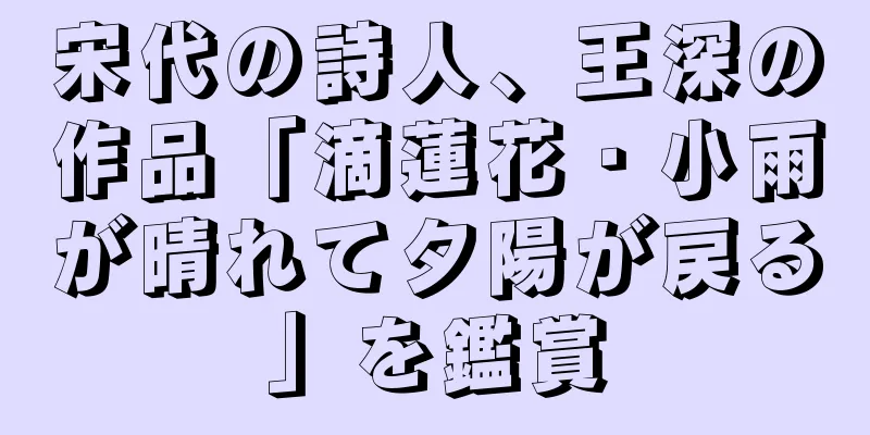 宋代の詩人、王深の作品「滴蓮花・小雨が晴れて夕陽が戻る」を鑑賞