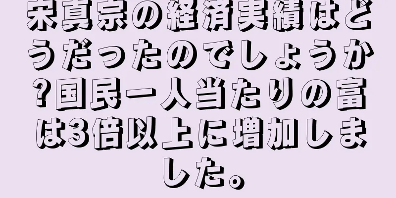 宋真宗の経済実績はどうだったのでしょうか?国民一人当たりの富は3倍以上に増加しました。