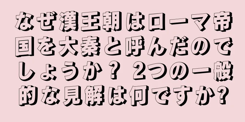 なぜ漢王朝はローマ帝国を大秦と呼んだのでしょうか？ 2つの一般的な見解は何ですか?