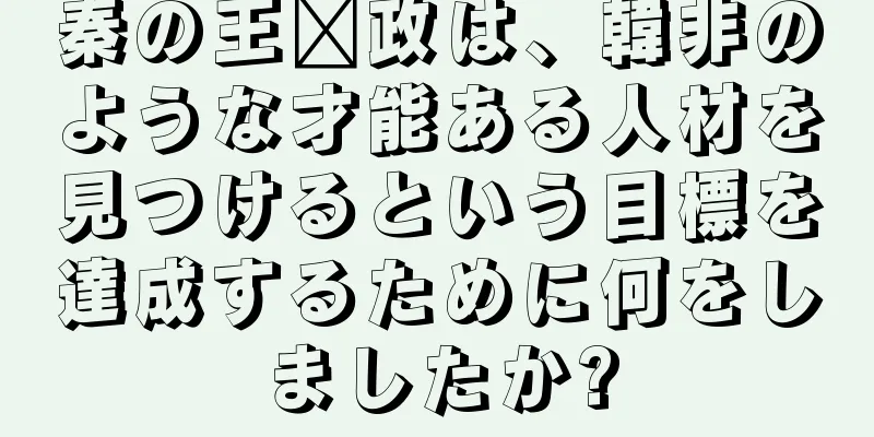 秦の王嬴政は、韓非のような才能ある人材を見つけるという目標を達成するために何をしましたか?