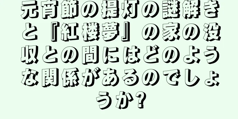 元宵節の提灯の謎解きと『紅楼夢』の家の没収との間にはどのような関係があるのでしょうか?