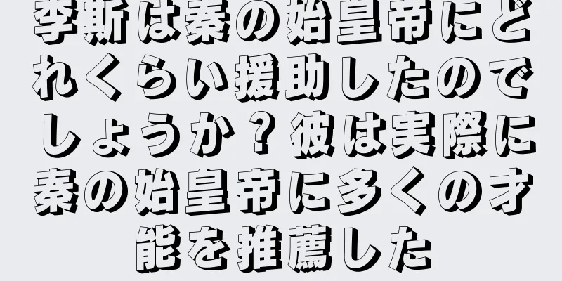 李斯は秦の始皇帝にどれくらい援助したのでしょうか？彼は実際に秦の始皇帝に多くの才能を推薦した