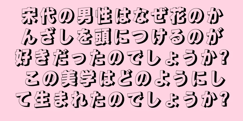 宋代の男性はなぜ花のかんざしを頭につけるのが好きだったのでしょうか? この美学はどのようにして生まれたのでしょうか?