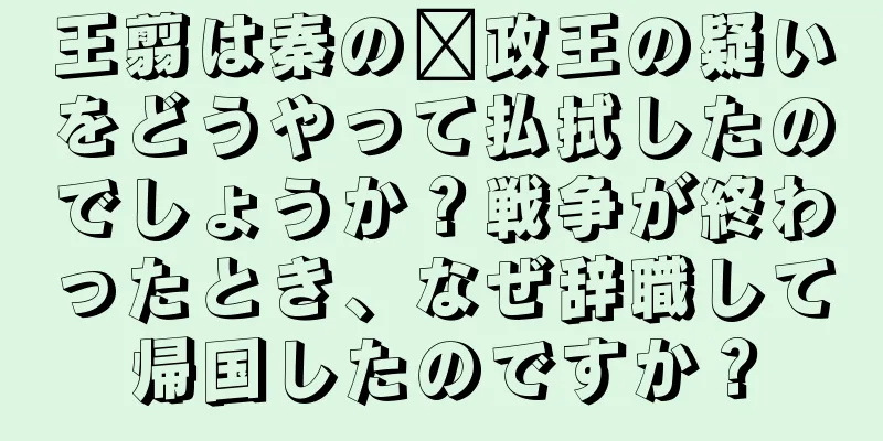 王翦は秦の嬴政王の疑いをどうやって払拭したのでしょうか？戦争が終わったとき、なぜ辞職して帰国したのですか？