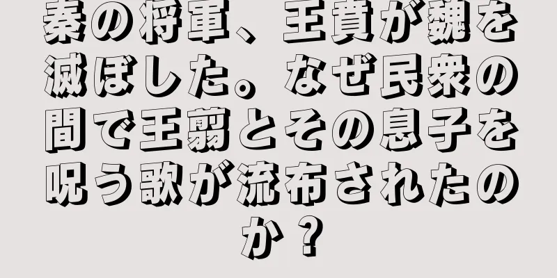秦の将軍、王賁が魏を滅ぼした。なぜ民衆の間で王翦とその息子を呪う歌が流布されたのか？