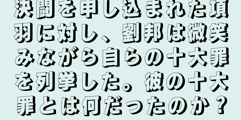 決闘を申し込まれた項羽に対し、劉邦は微笑みながら自らの十大罪を列挙した。彼の十大罪とは何だったのか？